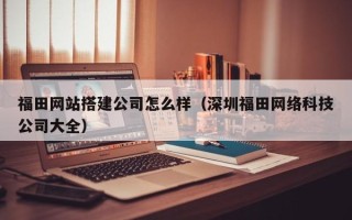 宜宾福田网站搭建公司怎么样（深圳福田网络科技公司大全）