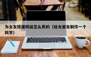 宜宾为女友搭建网站怎么弄的（给女朋友制作一个网页）