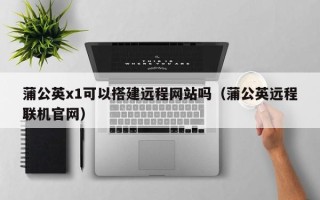 宜宾蒲公英x1可以搭建远程网站吗（蒲公英远程联机官网）